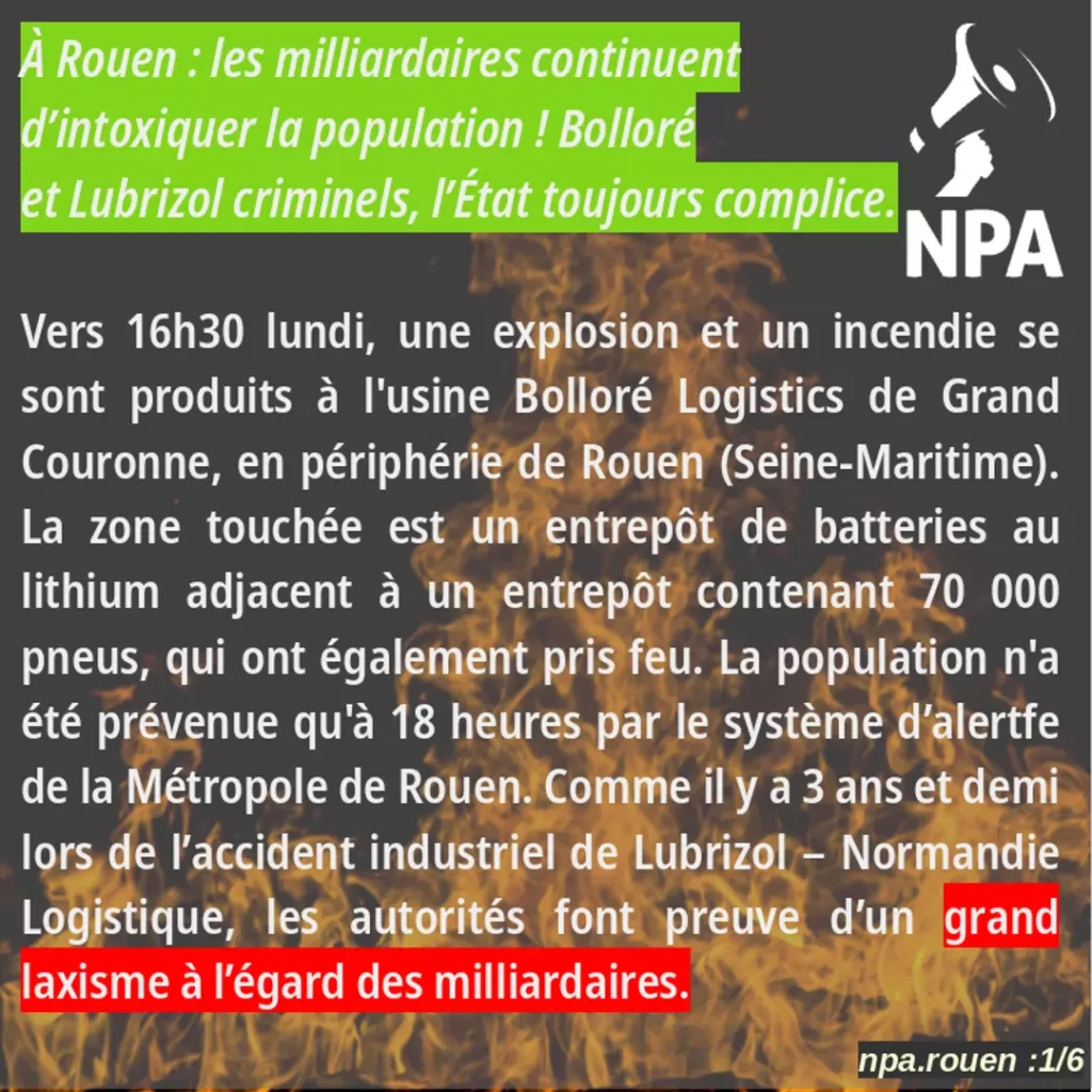 IMAGE CONTENANT LE TEXTE SUIVANT : Bolloré et Lubrizol criminels, l’État toujours complice.
Vers 16h30 lundi, une explosion et un incendie se sont produits à l’usine Bolloré Logistics de Grand Couronne, en périphérie de Rouen (Seine-Maritime). La zone touchée est un entrepôt de batteries au lithium adjacent à un entrepôt contenant 70 000 pneus, qui ont également pris feu. La population n’a été prévenue qu’à 18 heures par le système d’alertfe de la Métropole de Rouen. Comme il y a 3 ans et demi lors de l’accident industriel de Lubrizol – Normandie Logistique, les autorités font preuve d’un grand laxisme à l’égard des milliardaires.